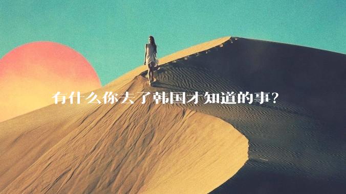 有什么你去了韩国才知道的事？