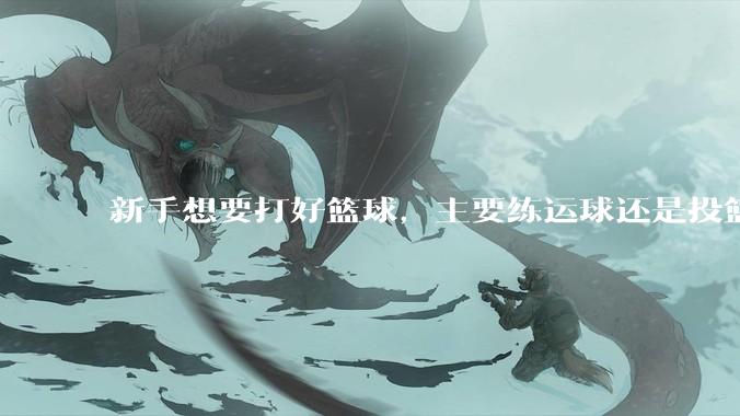 新手想要打好篮球，主要练运球还是投篮？