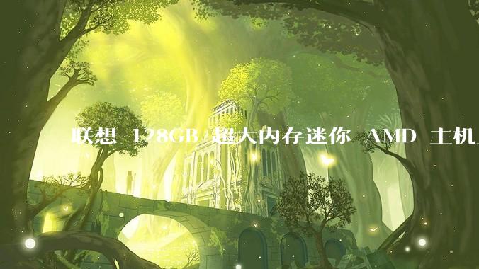 联想 128GB 超大内存迷你 AMD 主机上架，此款主机有哪些亮点？