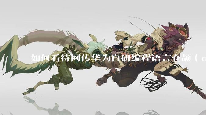 如何看待网传华为自研编程语言仓颉（char）曝光？自研编程语言有哪些作用？